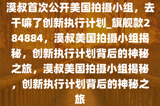 漠叔首次公开美国拍摄小组，去干嘛了创新执行计划_旗舰款284884，漠叔美国拍摄小组揭秘，创新执行计划背后的神秘之旅，漠叔美国拍摄小组揭秘，创新执行计划背后的神秘之旅