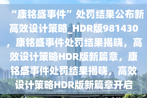 “康铭盛事件”处罚结果公布新高效设计策略_HDR版981430，康铭盛事件处罚结果揭晓，高效设计策略HDR版新篇章，康铭盛事件处罚结果揭晓，高效设计策略HDR版新篇章开启