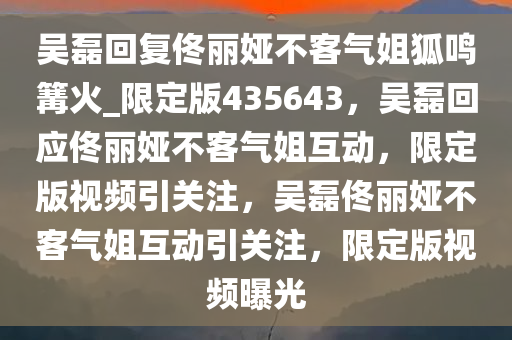 吴磊回复佟丽娅不客气姐狐鸣篝火_限定版435643，吴磊回应佟丽娅不客气姐互动，限定版视频引关注，吴磊佟丽娅不客气姐互动引关注，限定版视频曝光