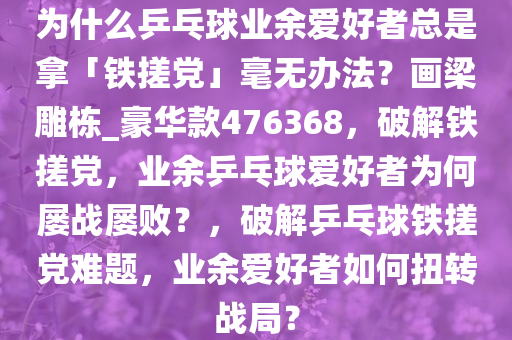 为什么乒乓球业余爱好者总是拿「铁搓党」毫无办法？画梁雕栋_豪华款476368，破解铁搓党，业余乒乓球爱好者为何屡战屡败？，破解乒乓球铁搓党难题，业余爱好者如何扭转战局？