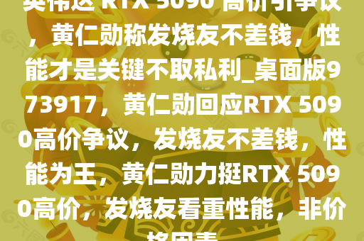 英伟达 RTX 5090 高价引争议，黄仁勋称发烧友不差钱，性能才是关键不取私利_桌面版973917，黄仁勋回应RTX 5090高价争议，发烧友不差钱，性能为王，黄仁勋力挺RTX 5090高价，发烧友看重性能，非价格因素