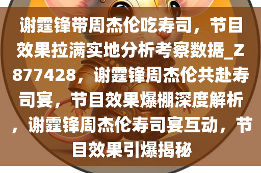 谢霆锋带周杰伦吃寿司，节目效果拉满实地分析考察数据_Z877428，谢霆锋周杰伦共赴寿司宴，节目效果爆棚深度解析，谢霆锋周杰伦寿司宴互动，节目效果引爆揭秘