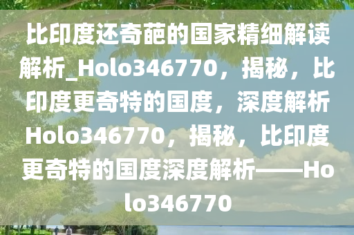 比印度还奇葩的国家精细解读解析_Holo346770，揭秘，比印度更奇特的国度，深度解析Holo346770，揭秘，比印度更奇特的国度深度解析——Holo346770