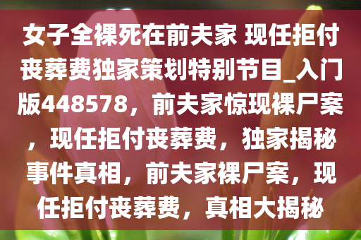 女子全裸死在前夫家 现任拒付丧葬费独家策划特别节目_入门版448578，前夫家惊现裸尸案，现任拒付丧葬费，独家揭秘事件真相，前夫家裸尸案，现任拒付丧葬费，真相大揭秘