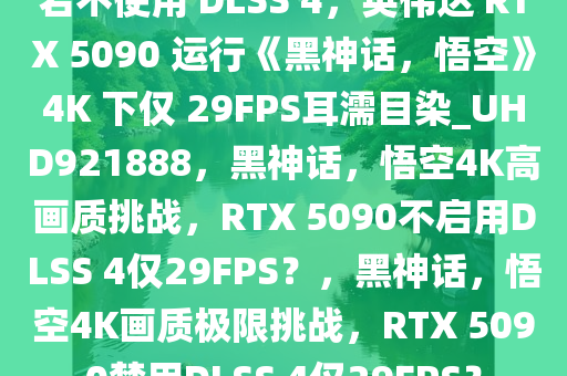 若不使用 DLSS 4，英伟达 RTX 5090 运行《黑神话，悟空》4K 下仅 29FPS耳濡目染_UHD921888，黑神话，悟空4K高画质挑战，RTX 5090不启用DLSS 4仅29FPS？，黑神话，悟空4K画质极限挑战，RTX 5090禁用DLSS 4仅29FPS？