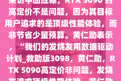 英伟达 CEO 黄仁勋在 CES 2025 开幕主题演讲后的全球媒体采访中回应称，RTX 5090 的高定价不是问题，因为其目标用户追求的是顶级性能体验，而非节省少量预算。黄仁勋表示，“我们的发烧友用数据驱动计划_救助版3098，黄仁勋，RTX 5090高定价非问题，发烧友追求顶级性能体验，黄仁勋，RTX 5090高定价非问题，发烧友追求顶级性能体验