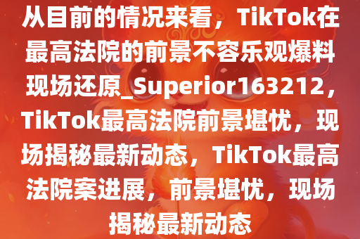 从目前的情况来看，TikTok在最高法院的前景不容乐观爆料现场还原_Superior163212，TikTok最高法院前景堪忧，现场揭秘最新动态，TikTok最高法院案进展，前景堪忧，现场揭秘最新动态