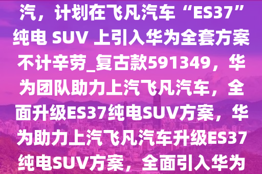 消息称华为首批 40 多人进驻上汽，计划在飞凡汽车“ES37”纯电 SUV 上引入华为全套方案不计辛劳_复古款591349，华为团队助力上汽飞凡汽车，全面升级ES37纯电SUV方案，华为助力上汽飞凡汽车升级ES37纯电SUV方案，全面引入华为全套方案