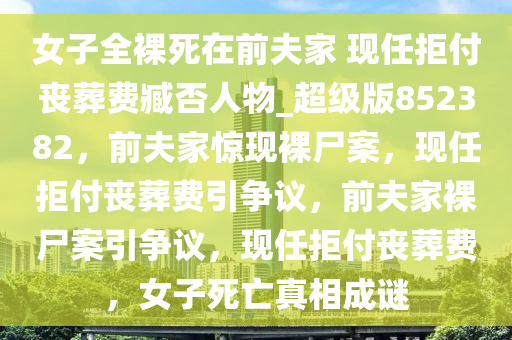 女子全裸死在前夫家 现任拒付丧葬费臧否人物_超级版852382，前夫家惊现裸尸案，现任拒付丧葬费引争议，前夫家裸尸案引争议，现任拒付丧葬费，女子死亡真相成谜