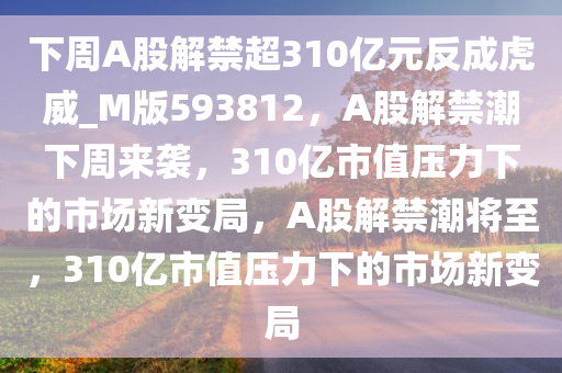 下周A股解禁超310亿元反成虎威_M版593812，A股解禁潮下周来袭，310亿市值压力下的市场新变局，A股解禁潮将至，310亿市值压力下的市场新变局