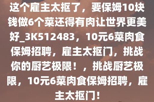 这个雇主太抠了，要保姆10块钱做6个菜还得有肉让世界更美好_3K512483，10元6菜肉食保姆招聘，雇主太抠门，挑战你的厨艺极限！，挑战厨艺极限，10元6菜肉食保姆招聘，雇主太抠门！