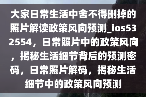 大家日常生活中舍不得删掉的照片解读政策风向预测_ios532554，日常照片中的政策风向，揭秘生活细节背后的预测密码，日常照片解码，揭秘生活细节中的政策风向预测