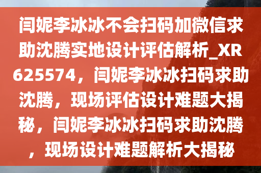 闫妮李冰冰不会扫码加微信求助沈腾实地设计评估解析_XR625574，闫妮李冰冰扫码求助沈腾，现场评估设计难题大揭秘，闫妮李冰冰扫码求助沈腾，现场设计难题解析大揭秘