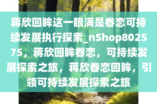 蒋欣回眸这一眼满是眷恋可持续发展执行探索_nShop802575，蒋欣回眸眷恋，可持续发展探索之旅，蒋欣眷恋回眸，引领可持续发展探索之旅