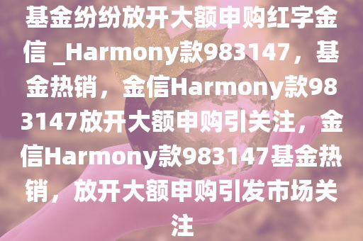 基金纷纷放开大额申购红字金信 _Harmony款983147，基金热销，金信Harmony款983147放开大额申购引关注，金信Harmony款983147基金热销，放开大额申购引发市场关注