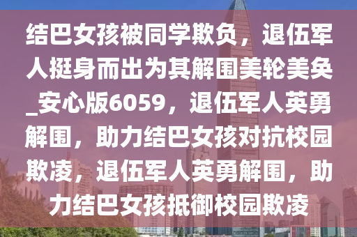 结巴女孩被同学欺负，退伍军人挺身而出为其解围美轮美奂_安心版6059，退伍军人英勇解围，助力结巴女孩对抗校园欺凌，退伍军人英勇解围，助力结巴女孩抵御校园欺凌