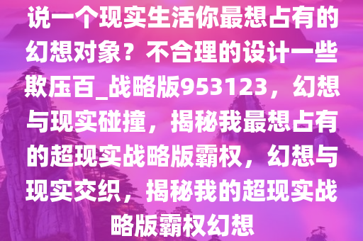 说一个现实生活你最想占有的幻想对象？不合理的设计一些欺压百_战略版953123，幻想与现实碰撞，揭秘我最想占有的超现实战略版霸权，幻想与现实交织，揭秘我的超现实战略版霸权幻想