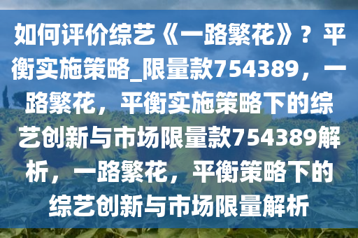 如何评价综艺《一路繁花》？平衡实施策略_限量款754389，一路繁花，平衡实施策略下的综艺创新与市场限量款754389解析，一路繁花，平衡策略下的综艺创新与市场限量解析