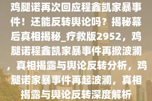 鸡腿诺再次回应程鑫凯家暴事件！还能反转舆论吗？揭秘幕后真相揭秘_疗救版2952，鸡腿诺程鑫凯家暴事件再掀波澜，真相揭露与舆论反转分析，鸡腿诺家暴事件再起波澜，真相揭露与舆论反转深度解析