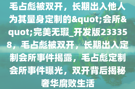 毛占彪被双开，长期出入他人为其量身定制的"会所"完美无瑕_开发版233358，毛占彪被双开，长期出入定制会所事件揭露，毛占彪定制会所事件曝光，双开背后揭秘奢华腐败生活