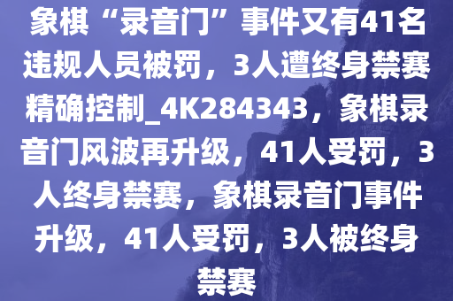 象棋“录音门”事件又有41名违规人员被罚，3人遭终身禁赛精确控制_4K284343，象棋录音门风波再升级，41人受罚，3人终身禁赛，象棋录音门事件升级，41人受罚，3人被终身禁赛