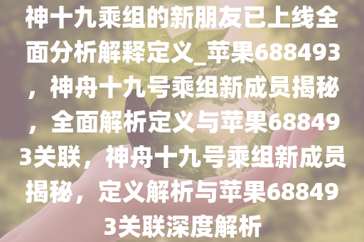 神十九乘组的新朋友已上线全面分析解释定义_苹果688493，神舟十九号乘组新成员揭秘，全面解析定义与苹果688493关联，神舟十九号乘组新成员揭秘，定义解析与苹果688493关联深度解析