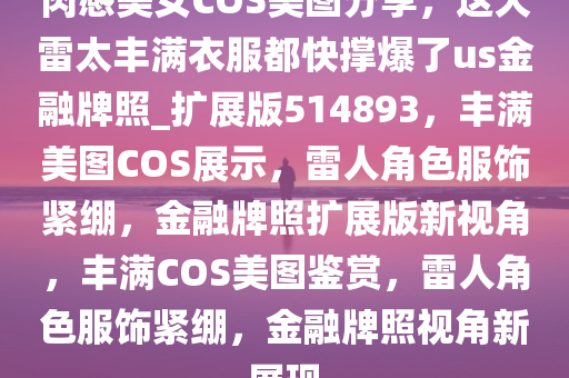 肉感美女COS美图分享，这大雷太丰满衣服都快撑爆了us金融牌照_扩展版514893，丰满美图COS展示，雷人角色服饰紧绷，金融牌照扩展版新视角，丰满COS美图鉴赏，雷人角色服饰紧绷，金融牌照视角新展现