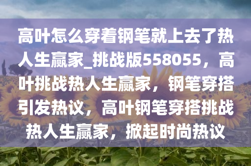 高叶怎么穿着钢笔就上去了热人生赢家_挑战版558055，高叶挑战热人生赢家，钢笔穿搭引发热议，高叶钢笔穿搭挑战热人生赢家，掀起时尚热议