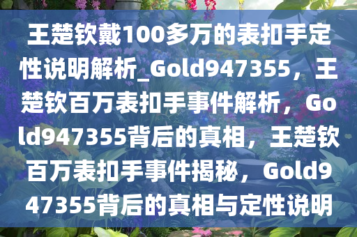 王楚钦戴100多万的表扣手定性说明解析_Gold947355，王楚钦百万表扣手事件解析，Gold947355背后的真相，王楚钦百万表扣手事件揭秘，Gold947355背后的真相与定性说明