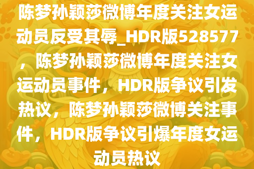 陈梦孙颖莎微博年度关注女运动员反受其辱_HDR版528577，陈梦孙颖莎微博年度关注女运动员事件，HDR版争议引发热议，陈梦孙颖莎微博关注事件，HDR版争议引爆年度女运动员热议