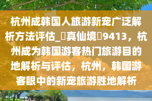 杭州成韩国人旅游新宠广泛解析方法评估_?真仙境?9413，杭州成为韩国游客热门旅游目的地解析与评估，杭州，韩国游客眼中的新宠旅游胜地解析