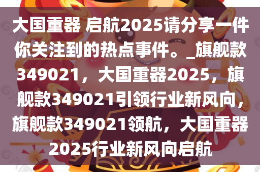 大国重器 启航2025请分享一件你关注到的热点事件。_旗舰款349021，大国重器2025，旗舰款349021引领行业新风向，旗舰款349021领航，大国重器2025行业新风向启航