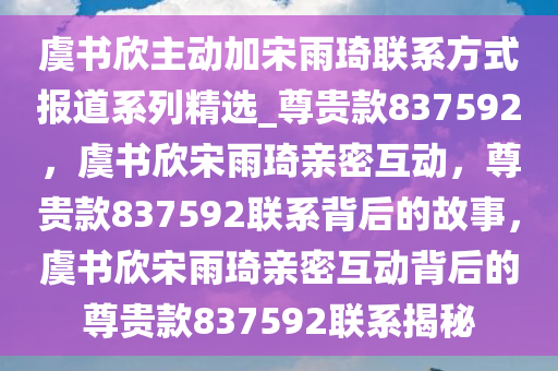 虞书欣主动加宋雨琦联系方式报道系列精选_尊贵款837592，虞书欣宋雨琦亲密互动，尊贵款837592联系背后的故事，虞书欣宋雨琦亲密互动背后的尊贵款837592联系揭秘