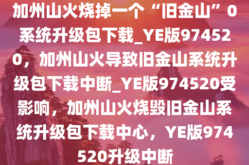 加州山火烧掉一个“旧金山”0系统升级包下载_YE版974520，加州山火导致旧金山系统升级包下载中断_YE版974520受影响，加州山火烧毁旧金山系统升级包下载中心，YE版974520升级中断