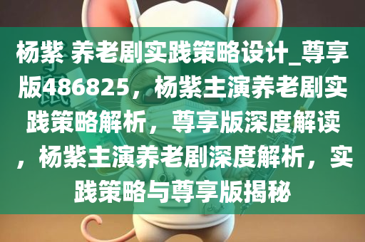 杨紫 养老剧实践策略设计_尊享版486825，杨紫主演养老剧实践策略解析，尊享版深度解读，杨紫主演养老剧深度解析，实践策略与尊享版揭秘