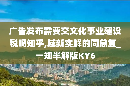 广告发布需要交文化事业建设税吗知乎,域新实解的同总复_一知半解版KY6