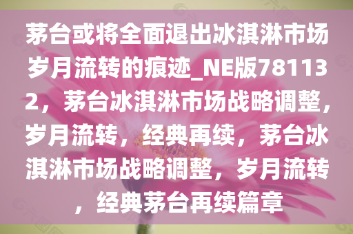 茅台或将全面退出冰淇淋市场岁月流转的痕迹_NE版781132，茅台冰淇淋市场战略调整，岁月流转，经典再续，茅台冰淇淋市场战略调整，岁月流转，经典茅台再续篇章