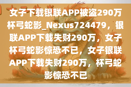 女子下载银联APP被盗290万杯弓蛇影_Nexus724479，银联APP下载失财290万，女子杯弓蛇影惊恐不已，女子银联APP下载失财290万，杯弓蛇影惊恐不已