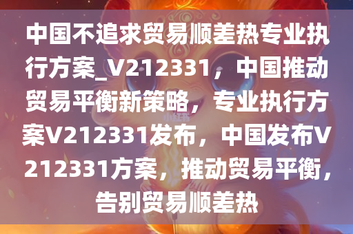 中国不追求贸易顺差热专业执行方案_V212331，中国推动贸易平衡新策略，专业执行方案V212331发布，中国发布V212331方案，推动贸易平衡，告别贸易顺差热