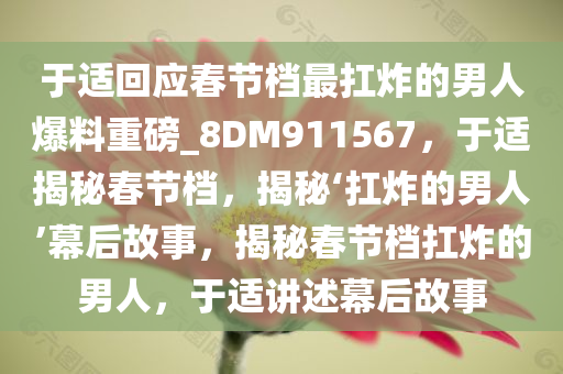 于适回应春节档最扛炸的男人爆料重磅_8DM911567，于适揭秘春节档，揭秘‘扛炸的男人’幕后故事，揭秘春节档扛炸的男人，于适讲述幕后故事