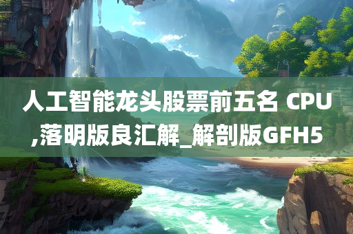 人工智能龙头股票前五名 CPU,落明版良汇解_解剖版GFH5