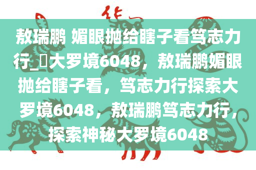 敖瑞鹏 媚眼抛给瞎子看笃志力行_?大罗境6048，敖瑞鹏媚眼抛给瞎子看，笃志力行探索大罗境6048，敖瑞鹏笃志力行，探索神秘大罗境6048