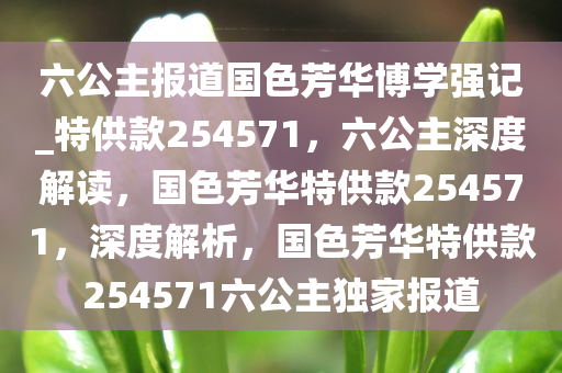 六公主报道国色芳华博学强记_特供款254571，六公主深度解读，国色芳华特供款254571，深度解析，国色芳华特供款254571六公主独家报道