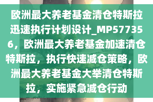 欧洲最大养老基金清仓特斯拉迅速执行计划设计_MP577356，欧洲最大养老基金加速清仓特斯拉，执行快速减仓策略，欧洲最大养老基金大举清仓特斯拉，实施紧急减仓行动