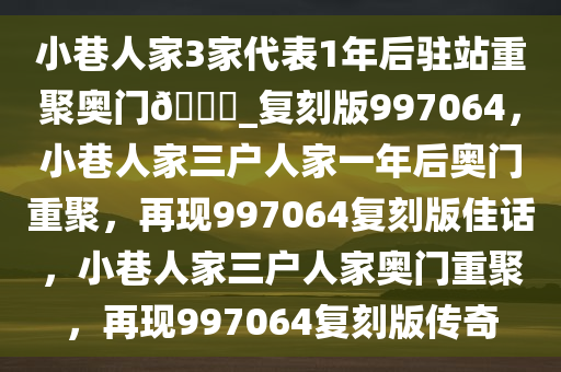 小巷人家3家代表1年后驻站重聚奥门??_复刻版997064，小巷人家三户人家一年后奥门重聚，再现997064复刻版佳话，小巷人家三户人家奥门重聚，再现997064复刻版传奇