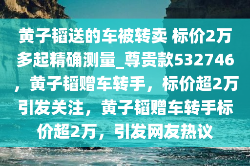 黄子韬送的车被转卖 标价2万多起精确测量_尊贵款532746，黄子韬赠车转手，标价超2万引发关注，黄子韬赠车转手标价超2万，引发网友热议