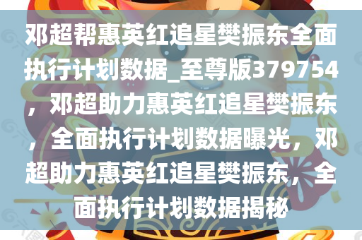 邓超帮惠英红追星樊振东全面执行计划数据_至尊版379754，邓超助力惠英红追星樊振东，全面执行计划数据曝光，邓超助力惠英红追星樊振东，全面执行计划数据揭秘