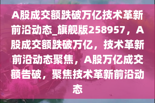 A股成交额跌破万亿技术革新前沿动态_旗舰版258957，A股成交额跌破万亿，技术革新前沿动态聚焦，A股万亿成交额告破，聚焦技术革新前沿动态