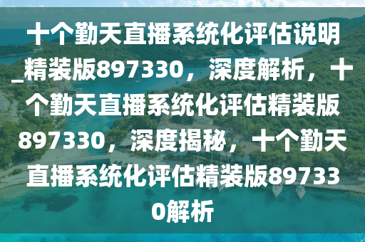 十个勤天直播系统化评估说明_精装版897330，深度解析，十个勤天直播系统化评估精装版897330，深度揭秘，十个勤天直播系统化评估精装版897330解析