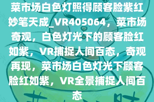 菜市场白色灯照得顾客脸紫红妙笔天成_VR405064，菜市场奇观，白色灯光下的顾客脸红如紫，VR捕捉人间百态，奇观再现，菜市场白色灯光下顾客脸红如紫，VR全景捕捉人间百态